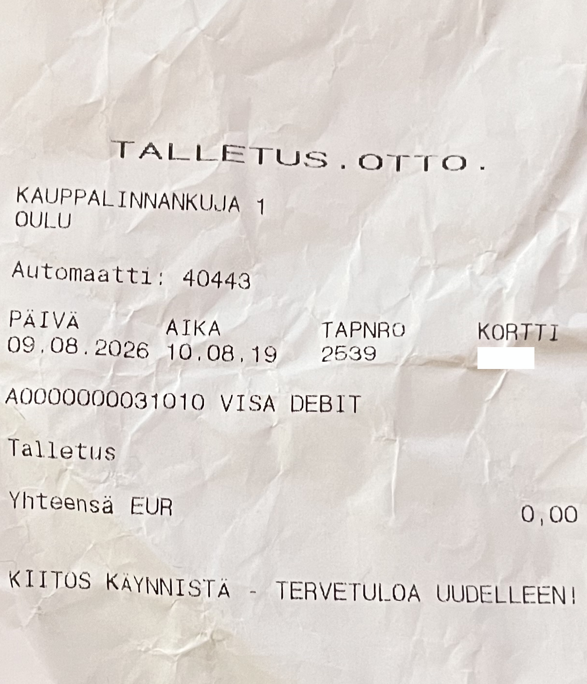 Talletusautomaatin tulostama kuitti: "TALLETUS. OTTO. KAUPPALINNANKUJA 1 OULU Automaatti: 40443 PÄIVÄ 09.08.2026 AIKA 10.08.19 TAPNRO 2549 KORTTI (sensuroitu) A0000000031010 VISA DEBIT Talletus Yhteensä EUR 0,00 KIITOS KÄYNNISTÄ - TERVETULOA UUDELLEEN!"